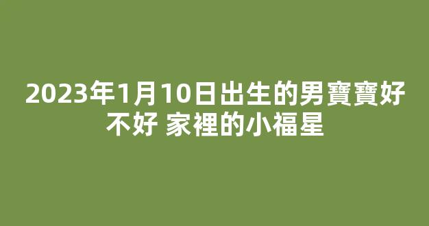 2023年1月10日出生的男寶寶好不好 家裡的小福星